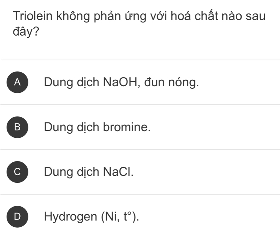 Triolein không phản ứng với hoá chất nào sau
đây?
A Dung dịch NaOH, đun nóng.
B Dung dịch bromine.
Dung dịch NaCl.
D Hydrogen (Ni,t°).