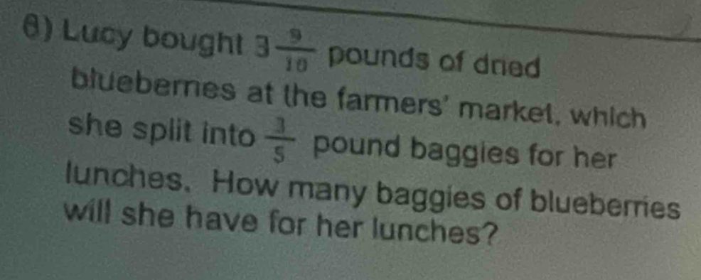 θ) Lucy bought 3 9/10  poun ds of dned 
bluebernes at the farmers' market, which 
she split into  3/5  pound baggies for her 
lunches. How many baggies of blueberries 
will she have for her lunches?