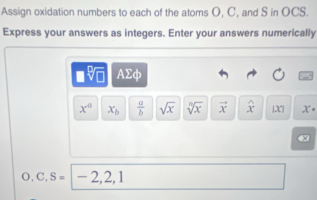 Assign oxidation numbers to each of the atoms O, C, and S in OCS. 
Express your answers as integers. Enter your answers numerically
sqrt[□](□ ) AΣφ
x^a x_b  a/b  sqrt(x) sqrt[n](x) vector x widehat x |x| x·
O, C, S= -2,2,1