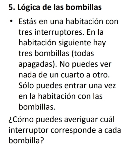 Lógica de las bombillas 
Estás en una habitación con 
tres interruptores. En la 
habitación siguiente hay 
tres bombillas (todas 
apagadas). No puedes ver 
nada de un cuarto a otro. 
Sólo puedes entrar una vez 
en la habitación con las 
bombillas. 
¿Cómo puedes averiguar cuál 
interruptor corresponde a cada 
bombilla?