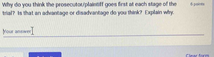 Why do you think the prosecutor/plaintiff goes first at each stage of the 6 points 
trial? Is that an advantage or disadvantage do you think? Explain why. 
Your answer 
Clear form