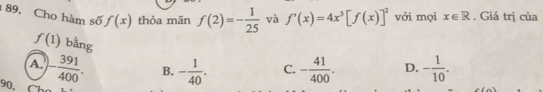 Cho hàm số f(x) thỏa mãn f(2)=- 1/25  và f'(x)=4x^3[f(x)]^2 với mọi x∈ R. Giá trị của
f(1) bằng
A. - 391/400 . - 41/400 . - 1/10 .
B. - 1/40 . 
C.
D.
90. a