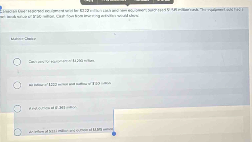 Canadian Beer reported equipment sold for $222 million cash and new equipment purchased $1,515 million cash. The equipment sold had a
net book value of $150 million. Cash flow from investing activities would show:
Multiple Choice
Cash paid for equlpment of $1,293 million.
An inflow of $222 million and outflow of $150 million.
A net outflow of $1,365 million.
An inflow of $222 million and outflow of $1,515 million.