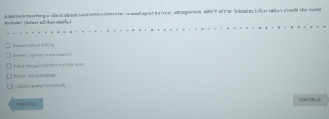 A nurse is teaching a client about calcitonin-salmon intranasal spray to treat osteoporosis. Which of the following information should the nurse
include? (Select all that apply.)
Report rash or Aching
Deliver 7 sprays to earh nostol
Prine the pump before the first dose
Report nasal irrnitation
Hald the pump horrontally
PRVIOUS CONTINUE