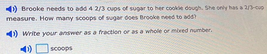 Brooke needs to add 4 2/3 cups of sugar to her cookie dough. She only has a 2/3 -cup 
measure. How many scoops of sugar does Brooke need to add? 
Write your answer as a fraction or as a whole or mixed number. 
scoops