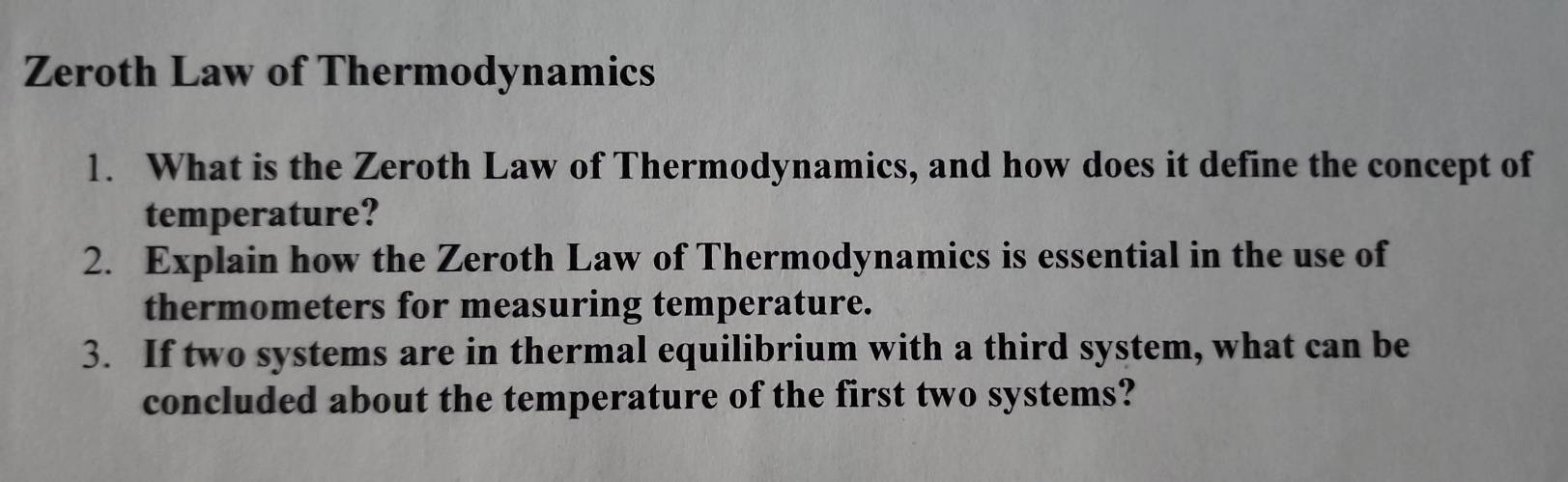 Zeroth Law of Thermodynamics 
1. What is the Zeroth Law of Thermodynamics, and how does it define the concept of 
temperature? 
2. Explain how the Zeroth Law of Thermodynamics is essential in the use of 
thermometers for measuring temperature. 
3. If two systems are in thermal equilibrium with a third system, what can be 
concluded about the temperature of the first two systems?