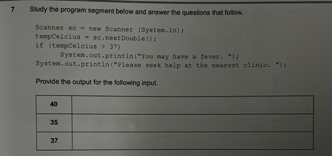 Study the program segment below and answer the questions that follow. 
Scanner SC= new Scanner (System.in); 
tempCelcius =SC.nextDouble(); 
if (tempCelcius 37)
System.out.println("You may have a fever. "); 
System.out.println("Please seek help at the nearest clinic. "); 
Provide the output for the following input.