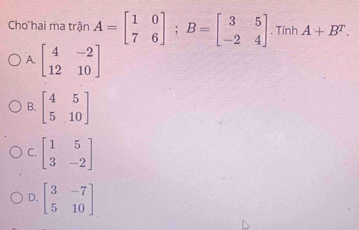 Cho hai ma trận A=beginbmatrix 1&0 7&6endbmatrix; B=beginbmatrix 3&5 -2&4endbmatrix. Tính A+B^T.
A. beginbmatrix 4&-2 12&10endbmatrix
B. beginbmatrix 4&5 5&10endbmatrix
C. beginbmatrix 1&5 3&-2endbmatrix
D. beginbmatrix 3&-7 5&10endbmatrix