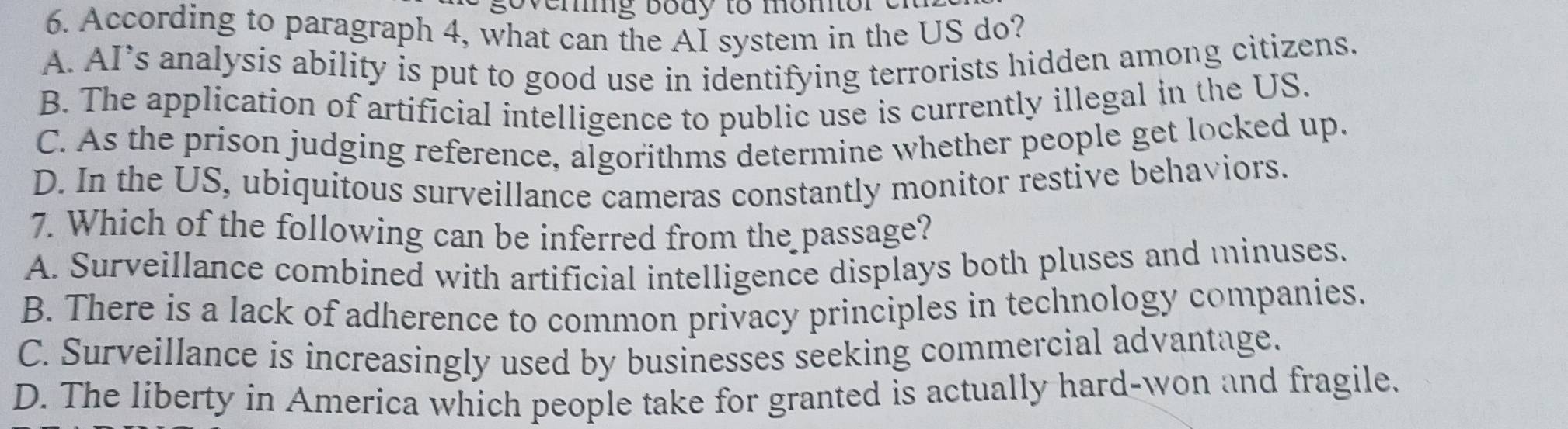 overig body to momtor 
6. According to paragraph 4, what can the AI system in the US do?
A. AI’s analysis ability is put to good use in identifying terrorists hidden among citizens.
B. The application of artificial intelligence to public use is currently illegal in the US.
C. As the prison judging reference, algorithms determine whether people get locked up.
D. In the US, ubiquitous surveillance cameras constantly monitor restive behaviors.
7. Which of the following can be inferred from the passage?
A. Surveillance combined with artificial intelligence displays both pluses and minuses.
B. There is a lack of adherence to common privacy principles in technology companies.
C. Surveillance is increasingly used by businesses seeking commercial advantage.
D. The liberty in America which people take for granted is actually hard-won and fragile.