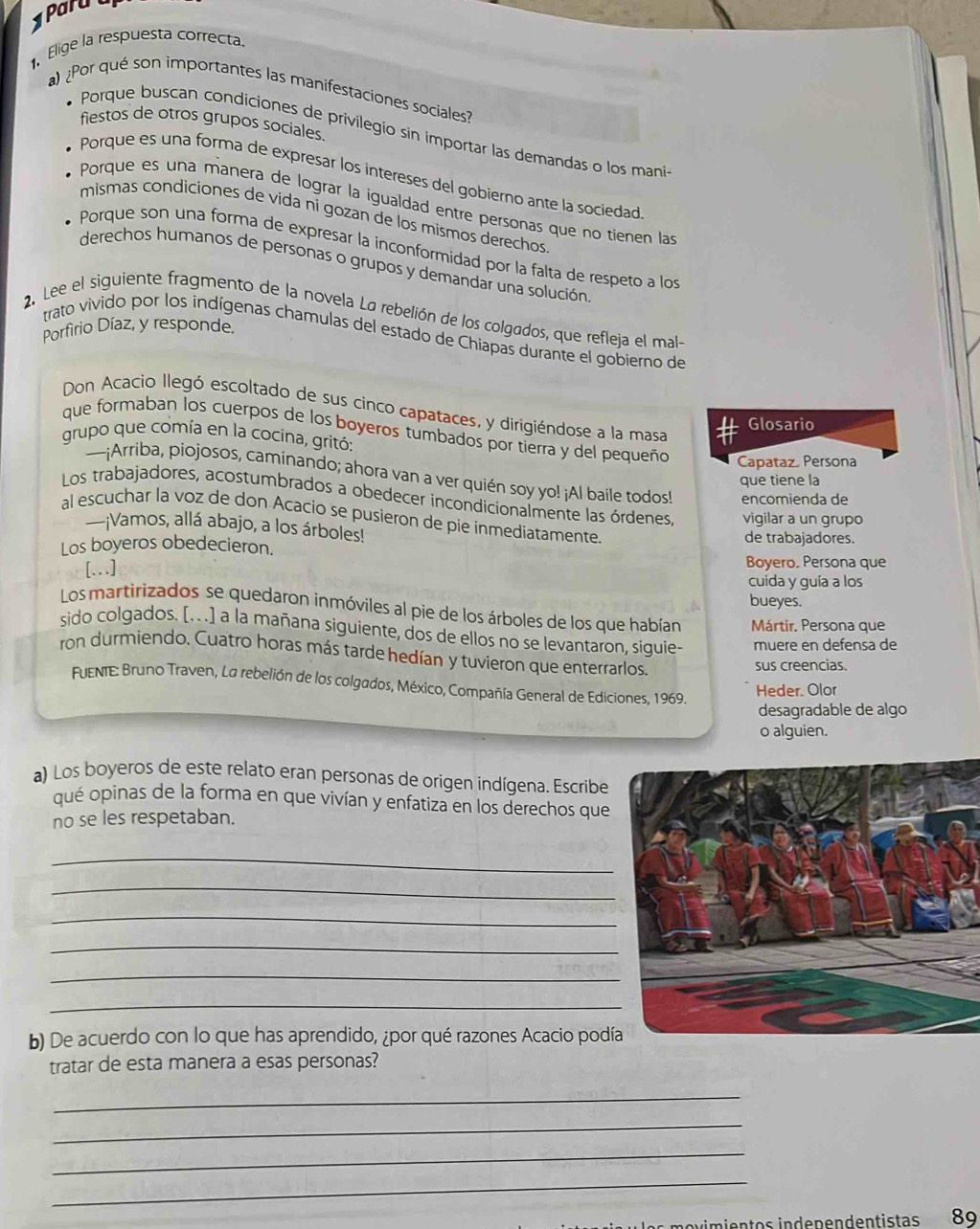 Paru 
. Elige la respuesta correcta.
a) ¿Por qué son importantes las manifestaciones sociales?
fiestos de otros grupos sociales.
Porque buscan condiciones de privilegio sin importar las demandas o los mani-
Porque es una forma de expresar los intereses del gobierno ante la sociedad
Porque es una manera de lograr la igualdad entre personas que no tienen las
mismas condiciones de vida ni gozan de los mismos derechos
Porque son una forma de expresar la inconformidad por la falta de respeto a los
derechos humanos de personas o grupos y demandar una solución.
2. Lee el siguiente fragmento de la novela La rebelión de los colgados, que refleja el mal-
Porfirio Díaz, y responde.
trato vivido por los indígenas chamulas del estado de Chiapas durante el gobierno de
Don Acacio llegó escoltado de sus cinco capataces, y dirigiéndose a la masa
Glosario
que formaban los cuerpos de los boyeros tumbados por tierra y del pequeño Capataz. Persona
grupo que comía en la cocina, gritó:
—¡Arriba, piojosos, caminando; ahora van a ver quién soy yo! ¡Al baile todos! encomienda de
que tiene la
Los trabajadores, acostumbrados a obedecer incondicionalmente las órdenes, vigilar a un grupo
al escuchar la voz de don Acacio se pusieron de pie inmediatamente.
—¡Vamos, allá abajo, a los árboles! de trabajadores.
Los boyeros obedecieron.
[.] Boyero. Persona que
cuida y guía a los
bueyes.
Los martirizados se quedaron inmóviles al pie de los árboles de los que habían Mártir. Persona que
sido colgados. [.. .] a la mañana siguiente, dos de ellos no se levantaron, siguie- muere en defensa de
ron durmiendo. Cuatro horas más tarde hedían y tuvieron que enterrarlos.
sus creencias.
FUENIE: Bruno Traven, La rebelión de los colgados, México, Compañía General de Ediciones, 1969.
Heder. Olor
desagradable de algo
o alguien.
a) Los boyeros de este relato eran personas de origen indígena. Escribe
qué opinas de la forma en que vivían y enfatiza en los derechos que
no se les respetaban.
_
_
_
_
_
_
b) De acuerdo con lo que has aprendido, ¿por qué razones Acacio podí
tratar de esta manera a esas personas?
_
_
_
_
movimientos indenendentistas 89