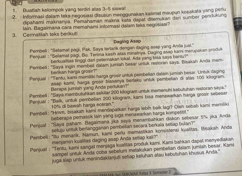 Buatlah kelompok yang terdiri atas 3-5 siswa!
2. Informasi dalam teks negosiasi disusun menggunakan kalimat maupun kosakata yang perlu
dipahami maknanya. Pemahaman makna kata dapat ditemukan dari sumber pendukung
lain. Bagaimana cara memahami informasi dalam teks negosiasi?
3. Cermatilah teks berikut!
Daging Asap
Pembeli : "Selamat pagi, Pak. Saya tertarik dengan daging asap yang Anda jual."
Penjual : 'Selamat pagi, Bu. Terima kasih atas minatnya. Daging asap kami merupakan produk
berkualitas tinggi dari peternakan lokal. Ada yang bisa saya bantu?"
Pembeli: "Saya ingin membeli dalam jumlah besar untuk restoran saya. Bisakah Anda mem-
berikan harga grosir?"
Penjual : "Tentu, kami memiliki harga grosir untuk pembelian dalam jumlah besar. Untuk daging
asap kami, harga grosir biasanya berlaku untuk pembelian di atas 100 kilogram.
Berapa jumlah yang Anda perlukan?"
Pembeli : "Saya membutuhkan sekitar 200 kilogram untuk memenuhi kebutuhan restoran saya."
Penjual : ''Baik, untuk pembelian 200 kilogram, kami bisa menawarkan harga grosir sebesar
10% di bawah harga eceran."
Pembeli: "Hmm, bisakah kami mendapatkan harga lebih baik lagi? Oleh sebab kami memiliki
beberapa pemasok lain yang juga menawarkan harga kompetitif."
Penjual : ''Saya paham. Bagaimana jika saya menambahkan diskon sebesar 5% jika Anda
setuju untuk berlangganan pembelian secara berkala setiap bulan?"
Pembeli: "Itu menarik. Namun, kami perlu memastikan konsistensi kualitas. Bisakah Anda
menjamin kualitas daging asap Anda setiap kali?"
Penjual : "Tentu, kami sangat menjaga kualitas produk kami. Kami bahkan dapat menyediakan
sampel untuk Anda coba sebelum melakukan pembelian dalam jumlah besar. Kami
juga siap untuk menindaklanjuti setiap keluhan atau kebutuhan khusus Anda."
SMA/MA dan SMK/MAK Kelas X Semester 2