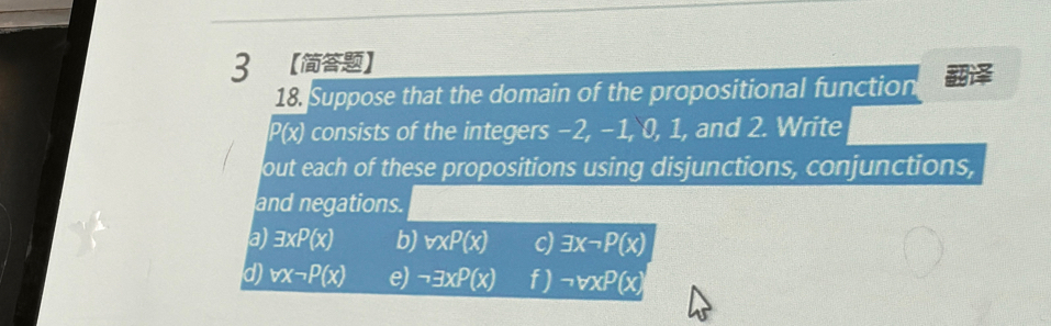 3 【】 
18. Suppose that the domain of the propositional function
P(x) consists of the integers −2, −1, 0, 1, and 2. Write 
out each of these propositions using disjunctions, conjunctions, 
and negations. 
a) exists xP(x) b) vxP(x) c) exists xneg P(x)
d vx-P(x) e) neg exists xP(x) f) neg forall xP(x)