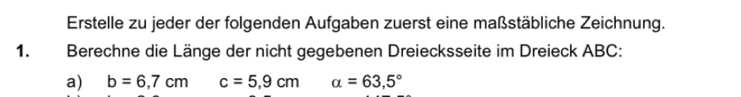 Erstelle zu jeder der folgenden Aufgaben zuerst eine maßstäbliche Zeichnung. 
1. Berechne die Länge der nicht gegebenen Dreiecksseite im Dreieck ABC : 
a) b=6,7cm c=5,9cm alpha =63,5°