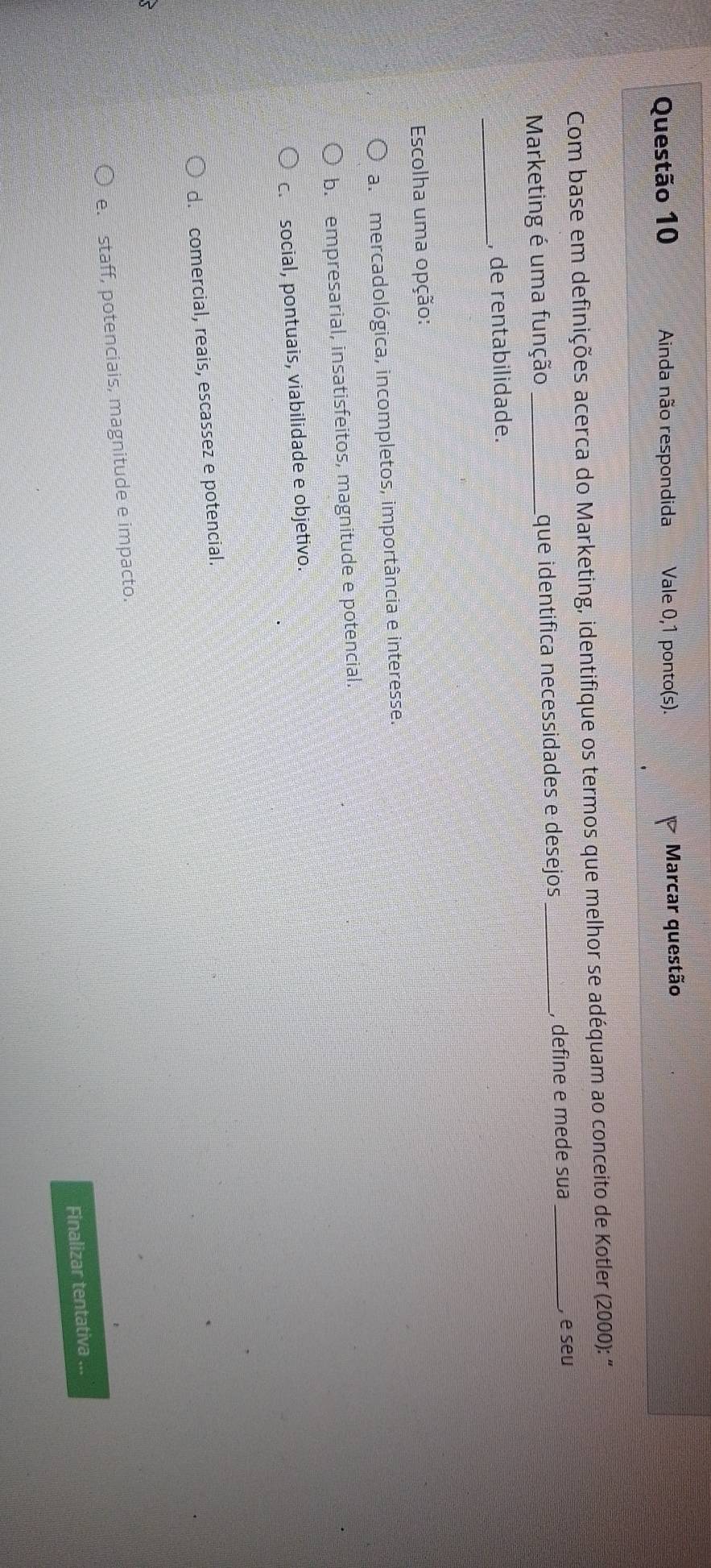 Ainda não respondida Vale 0,1 ponto(s). Marcar questão
Com base em definições acerca do Marketing, identifique os termos que melhor se adéquam ao conceito de Kotler (2000): "
Marketing é uma função _que identífica necessidades e desejos _, define e mede sua _, e seu
_
, de rentabilidade.
Escolha uma opção:
a. mercadológica, incompletos, importância e interesse.
b. empresarial, insatisfeitos, magnitude e potencial.
c.social, pontuais, viabilidade e objetivo.
d. comercial, reais, escassez e potencial.
e. staff, potenciais, magnitude e impacto.
Finalizar tentativa ...