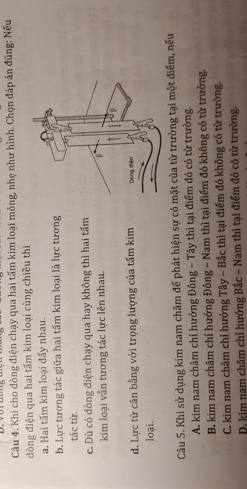 Khi cho dòng điện chạy qua hai tấm kim loại mỏng, nhẹ như hình. Chọn đáp án đúng: Nếu
dòng điện qua hai tấm kim loại cùng chiều thi
a. Hai tấm kim loại đẩy nhau.
b. Lực tương tác giữa hai tấm kim loại là lực tương
tác từ.
c. Dù có dòng điện chạy qua hay không thì hai tấm
kim loại vẫn tương tác lực lên nhau.
d. Lực từ cân bằng với trọng lượng của tấm kim 
loại.
Câu 5. Khi sử dụng kim nam châm để phát hiện sự có mặt của từ trường tại một điểm, nếu
A. kim nam châm chỉ hướng Đông - Tây thì tại điểm đó có từ trường.
B. kim nam châm chỉ hướng Đông - Nam thì tại điểm đó không có từ trường.
C. kim nam châm chỉ hướng Tây - Bắc thì tại điểm đó không có từ trường.
D. kim nam châm chỉ hướng Bắc - Nam thì tại điểm đó có từ trường.