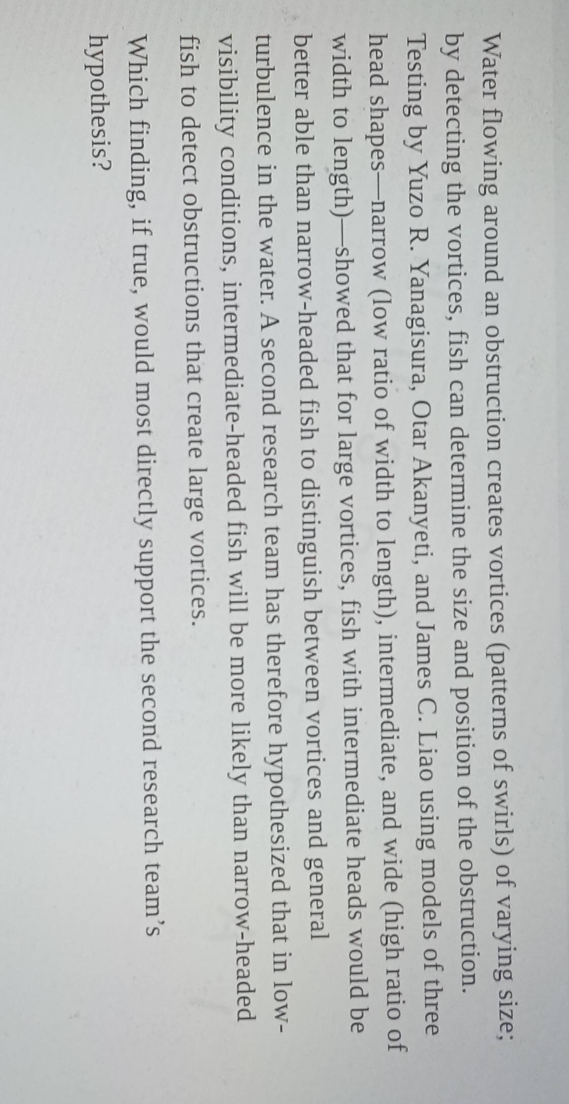 Water flowing around an obstruction creates vortices (patterns of swirls) of varying size; 
by detecting the vortices, fish can determine the size and position of the obstruction. 
Testing by Yuzo R. Yanagisura, Otar Akanyeti, and James C. Liao using models of three 
head shapes—narrow (low ratio of width to length), intermediate, and wide (high ratio of 
width to length)—showed that for large vortices, fish with intermediate heads would be 
better able than narrow-headed fish to distinguish between vortices and general 
turbulence in the water. A second research team has therefore hypothesized that in low- 
visibility conditions, intermediate-headed fish will be more likely than narrow-headed 
fish to detect obstructions that create large vortices. 
Which finding, if true, would most directly support the second research team’s 
hypothesis?