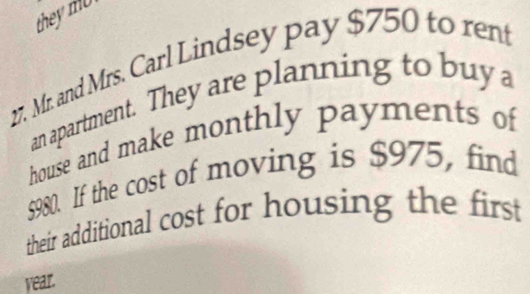 they mU 
27. Mr. and Mrs. Carl Lindsey pay $750 to rent 
an apartment. They are planning to buya 
house and make monthly payments of
$980. If the cost of moving is $975, find 
their additional cost for housing the first
year.