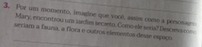 Por um momento, imagine que você, assim como a personagem 
Mary, encontrou um jardim secreto. Como ele seria? Descreva como 
seriam a fauna, a flora e outros elementos desse espaço.