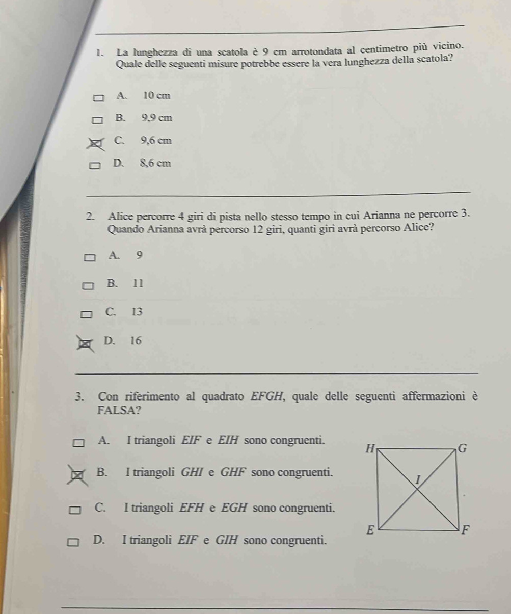 La lunghezza di una scatola è 9 cm arrotondata al centimetro più vicino.
Quale delle seguenti misure potrebbe essere la vera lunghezza della scatola?
A. 10 cm
B. 9,9 cm
C. 9,6 cm
D. 8,6 cm
2. Alice percorre 4 giri di pista nello stesso tempo in cui Arianna ne percorre 3.
Quando Arianna avrà percorso 12 giri, quanti giri avrà percorso Alice?
A. 9
B. 11
C. 13
D. 16
3. Con riferimento al quadrato EFGH, quale delle seguenti affermazioni è
FALSA?
A. I triangoli EIF e EIH sono congruenti.
B. I triangoli GHI e GHF sono congruenti.
C. I triangoli EFH e EGH sono congruenti.
D. I triangoli EIF e GIH sono congruenti.