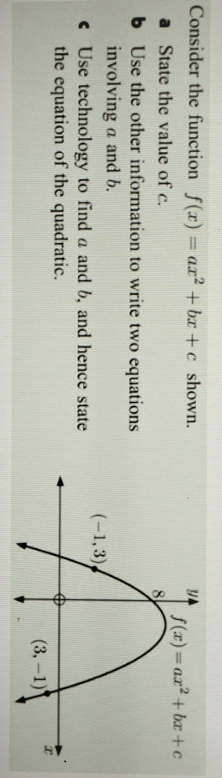 Consider the function f(x)=ax^2+bx+c shown.
State the value of c.
b Use the other information to write two equations
involving a and b.
€ Use technology to find a and b, and hence state
the equation of the quadratic.