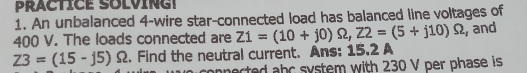 An unbalanced 4 -wire star-connected load has balanced line voltages of
400 V. The loads connected are Z1=(10+j0)Omega , Z2=(5+j10)Omega
Z3=(15-j5)Omega 2. Find the neutral current. Ans: 15.2 A , and 
nnerted abc system with 230 V per phase is