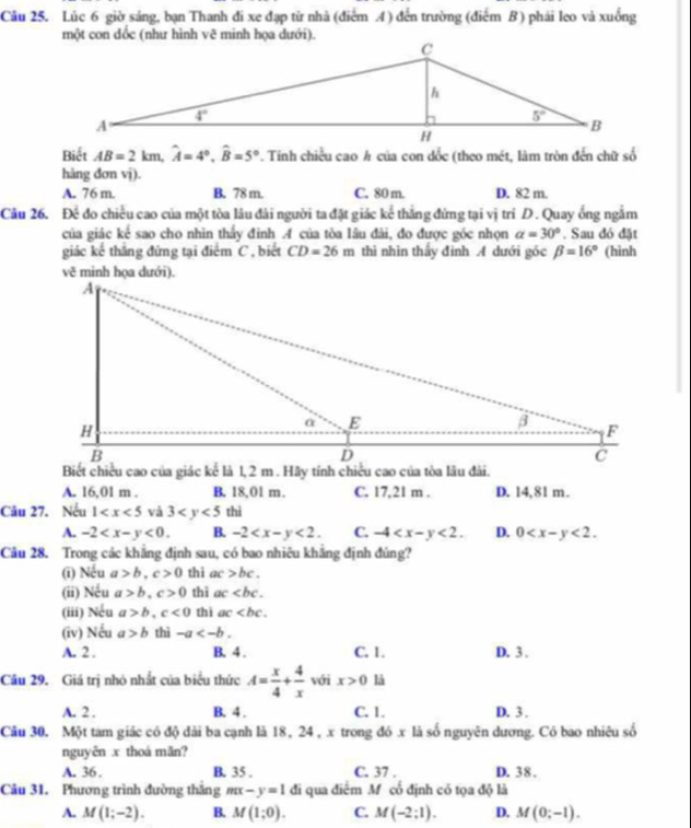 Lúc 6 giờ sáng, bạn Thanh đi xe đạp từ nhà (điểm A) đến trường (điểm B) phái leo và xuống
Biết AB=2km,widehat A=4°,widehat B=5°. Tinh chiều cao h của con dốc (theo mét, làm tròn đến chữ số
hàng dơn vị).
A. 76 m. B. 78 m. C. 80 m. D. 82 m.
Câu 26. Để đo chiều cao của một tòa lâu đài người ta đặt giác kể thẳng đứng tại vị trí D. Quay ống ngắm
của giác kế sao cho nhìn thấy đinh A của tòa lâu đài, đo được góc nhọn alpha =30°. Sau đó đặt
giác kế thắng đứng tại điểm C , biết CD=26m thì nhìn thấy đinh A dưới góc beta =16° (hình
A. 16,01 m . B. 18,01 m. C. 17,21 m . D. 14,81 m.
Câu 27. Nếu 1 và 3 thì
A. -2 B -2 C. -4 D. 0
Câu 28. Trong các khẳng định sau, có bao nhiêu khẳng định đủng?
(ī) Nếu a>b,c>0 thì ac>bc.
(ii) Nếu a>b,c>0 thì ac
(iii) Nếu a>b,c<0</tex> thì ac
(iv) Nếu a>b thì -a
A. 2 . B. 4 . C. 1. D. 3 .
Câu 29. Giá trị nhỏ nhất của biểu thức A= x/4 + 4/x  với x>0 là
A. 2 . B. 4 . C. 1. D. 3 .
Câu 30. Một tam giác có độ dài ba cạnh là 18, 24 , x trong đó x là số nguyên dương. Có bao nhiêu số
nguyên x thoá mãn?
A. 36 . B. 35 . C. 37 . D. 38 .
Câu 31. Phương trình đường thắng mx-y=1 đi qua điểm Mỹ cổ định có tọa độ là
A. M(1;-2). B. M(1;0). C. M(-2:1). D. M(0;-1).