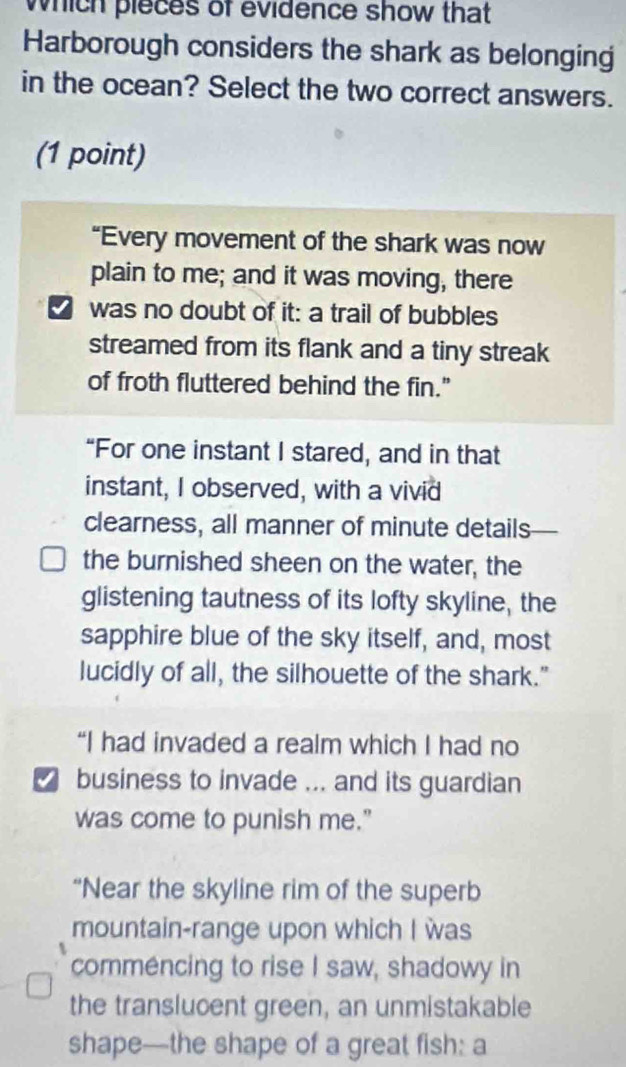 which pieces of evidence show that 
Harborough considers the shark as belonging 
in the ocean? Select the two correct answers. 
(1 point) 
“Every movement of the shark was now 
plain to me; and it was moving, there 
was no doubt of it: a trail of bubbles 
streamed from its flank and a tiny streak 
of froth fluttered behind the fin." 
“For one instant I stared, and in that 
instant, I observed, with a vivid 
clearness, all manner of minute details 
the burnished sheen on the water, the 
glistening tautness of its lofty skyline, the 
sapphire blue of the sky itself, and, most 
lucidly of all, the silhouette of the shark." 
“I had invaded a realm which I had no 
business to invade ... and its guardian 
was come to punish me." 
“Near the skyline rim of the superb 
mountain-range upon which I was 
commencing to rise I saw, shadowy in 
the translucent green, an unmistakable 
shape—the shape of a great fish: a