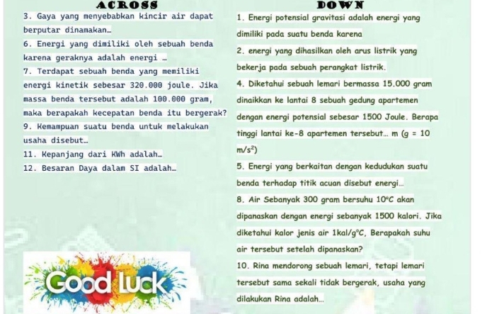 ACROSS DOWN
3. Gaya yang menyebabkan kincir air dapat 1. Energi potensial gravitasi adalah energi yang
berputar dinamakan. dimiliki pada suatu benda karena
6. Energi yang dimiliki oleh sebuah benda 2. energi yang dihasilkan oleh arus listrik yang
karena geraknya adalah energi ...
7. Terdapat sebuah benda vang memiliki bekerja pada sebuah perangkat listrik.
energi kinetik sebesar 320.000 joule. Jika 4. Diketahui sebuah lemari bermassa 15.000 gram
massa benda tersebut adalah 100.000 gram, dinaikkan ke lantai 8 sebuah gedung apartemen
maka berapakah kecepatan benda itu bergerak? dengan energi potensial sebesar 1500 Joule. Berapa
9. Kemampuan suatu benda untuk melakukan
usaha disebut... tinggi lantai ke-8 apartemen tersebut... m (g=10
11. Kepanjang dari KWh adalah.
m/s^2)
12. Besaran Daya dalam SI adalah... 5. Energi yang berkaitan dengan kedudukan suatu
benda terhadap titik acuan disebut energi...
8. Air Sebanyak 300 gram bersuhu 10°C akan
dipanaskan dengan energi sebanyak 1500 kalori. Jika
diketahui kalor jenis air 1kal/ g°C , Berapakah suhu
air tersebut setelah dipanaskan?
10. Rina mendorong sebuah lemari, tetapi lemari
Good Lud tersebut sama sekali tidak bergerak, usaha yang
dilakukan Rina adalah...