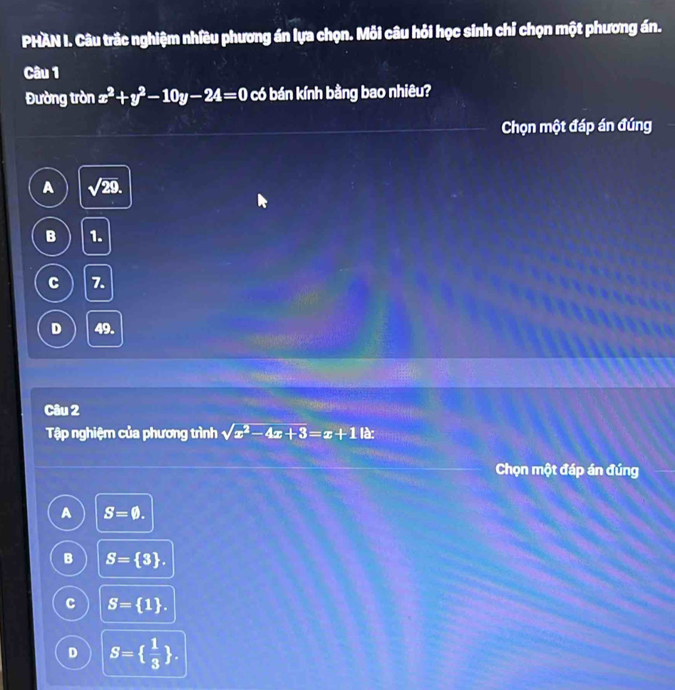 PHAN I. Câu trắc nghiệm nhiều phương án lựa chọn. Mỗi câu hỏi học sinh chỉ chọn một phương án.
Câu 1
Đường tròn x^2+y^2-10y-24=0 có bán kính bằng bao nhiêu?
Chọn một đáp án đúng
A sqrt(29).
B 1.
C 7.
D 49.
Câu 2
Tập nghiệm của phương trình sqrt(x^2-4x+3)=x+1k
Chọn một đáp án đúng
A S=varnothing.
B S= 3.
C S= 1.
D S=  1/3 .