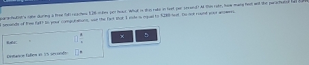 parachutist's rate during a free fall neaches 126 mles per hour. What is this cate in feet par second? At this rate, how many fect will the parachutist hd dure 
secunds of free fall? io your computations, use the fack that I mile is equal to $280 leet. Do not round your answers. 
Ralé:  2/4  × 5
Distance fallen in 15 seconds n