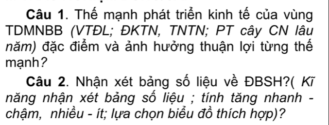 Thế mạnh phát triển kinh tế của vùng 
TDMNBB (VTĐL; ĐKTN, TNTN; PT cây CN lâu 
năm) đặc điểm và ảnh hưởng thuận lợi từng thế 
mạnh? 
Câu 2. Nhận xét bảng số liệu về ĐBSH?( Kĩ 
năng nhận xét bảng số liệu ; tính tăng nhanh - 
chậm, nhiều - ít; lựa chọn biểu đồ thích hợp)?