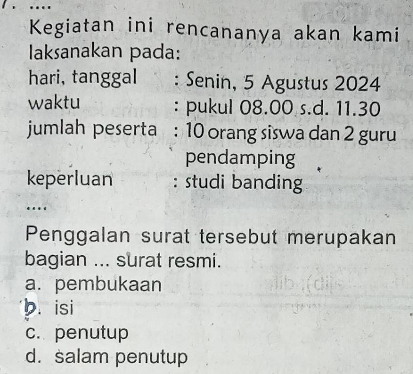 …
Kegiatan ini rencananya akan kami
laksanakan pada:
hari, tanggal : Senin, 5 Agustus 2024
waktu : pukul 08.00 s.d. 11.30
jumlah peserta : 10 orang siswa dan 2 guru
pendamping
keperluan : studi banding
…
Penggalan surat tersebut merupakan
bagian ... surat resmi.
a. pembukaan
b. isi
c. penutup
d. salam penutup