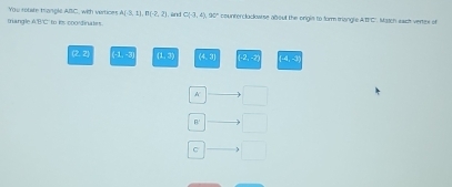 You rotate trangle ABC, with vertion! A(-3,1), B(-2,2)
triangle △ BT `` to its coordinates . , ünd C(-3,4).90° counterclockarse about the origis to form triangls A=C * Maich sach vertire of
(2, 2] 51, 25 (1,8) (4,9) (2,5) 4:5
K □ 
B.'
C □