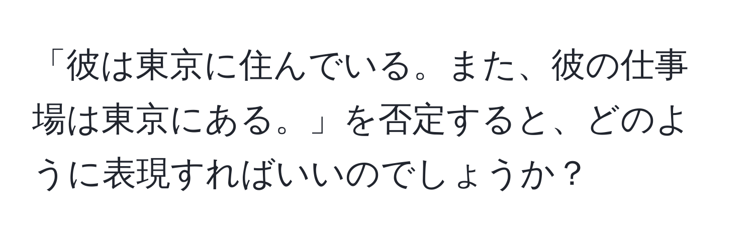 「彼は東京に住んでいる。また、彼の仕事場は東京にある。」を否定すると、どのように表現すればいいのでしょうか？