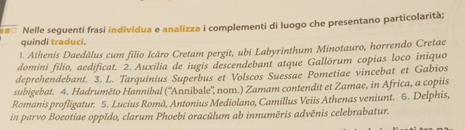 Nelle seguenti frasi individua e analizza i complementi di luogo che presentano particolarità; 
quindi traduci. 
1. Athenis Daedălus cum filio Icăro Cretam pergit, ubi Labyrinthum Minotauro, horrendo Cretae 
domini filio, aedificat. 2. Auxilia de iugis descendebant atque Gallōrum copias loco iniquo 
deprehendebant. 3. L. Tarquinius Superbus et Volscos Suessae Pometiae vincebat et Gabios 
subigebat. 4. Hadrumēto Hannibal (“Annibale”, nom.) Zamam contendit et Zamae, in Africa, a copiis 
Romanis profligatur. 5. Lucius Romā, Antonius Mediolano, Camillus Veiis Athenas veniunt. 6. Delphis, 
in parvo Boeotiae oppǐdo, clarum Phoebi oracŭlum ab innuměris advěnis celebrabatur.