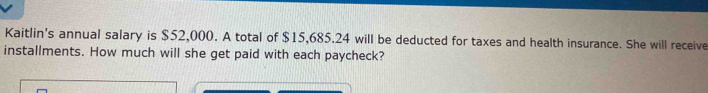 Kaitlin's annual salary is $52,000. A total of $15,685.24 will be deducted for taxes and health insurance. She will receive 
installments. How much will she get paid with each paycheck?