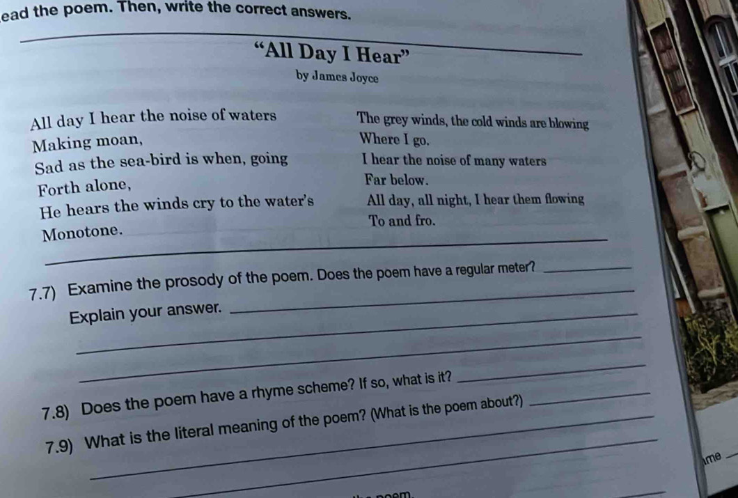 lead the poem. Then, write the correct answers. 
“All Day I Hear” 
by James Joyce 
All day I hear the noise of waters 
The grey winds, the cold winds are blowing 
Making moan, Where I go. 
Sad as the sea-bird is when, going I hear the noise of many waters 
Forth alone, 
Far below. 
He hears the winds cry to the water's All day, all night, I hear them flowing 
To and fro. 
_ 
Monotone. 
_ 
7.7) Examine the prosody of the poem. Does the poem have a regular meter?_ 
Explain your answer. 
_ 
_ 
7.8) Does the poem have a rhyme scheme? If so, what is it?_ 
_ 
_ 
7.9) What is the literal meaning of the poem? (What is the poem about?) 
ime_