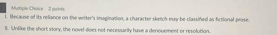 l. Because of its reliance on the writer's imagination, a character sketch may be classifed as fictional prose.
ll. Unlike the short story, the novel does not necessarily have a denouement or resolution.