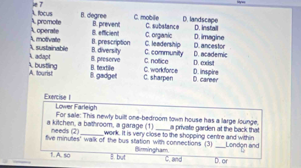 Styies
A. focus B. degree C. mobile D. landscape
A. promote B. prevent C. substance D. install
A operate B. efficient C. organic D. imagine
A motivate B. prescription C. leadership D. ancestor
A sustainable B. diversity C. community D. academic
A. adapt B. preserve C. notice D. exist
A bustling B. textile C. workforce D. inspire
A. tourist B. gadget C. sharpen D. career
Exercise I
Lower Farleigh
For sale: This newly built one-bedroom town house has a large lounge,
a kitchen, a bathroom, a garage (1) _a private garden at the back that
needs (2)_ work. It is very close to the shopping centre and within
five minutes' walk of the bus station with connections (3) _London and
Birmingham.
1. A. so B. but C、and D. or