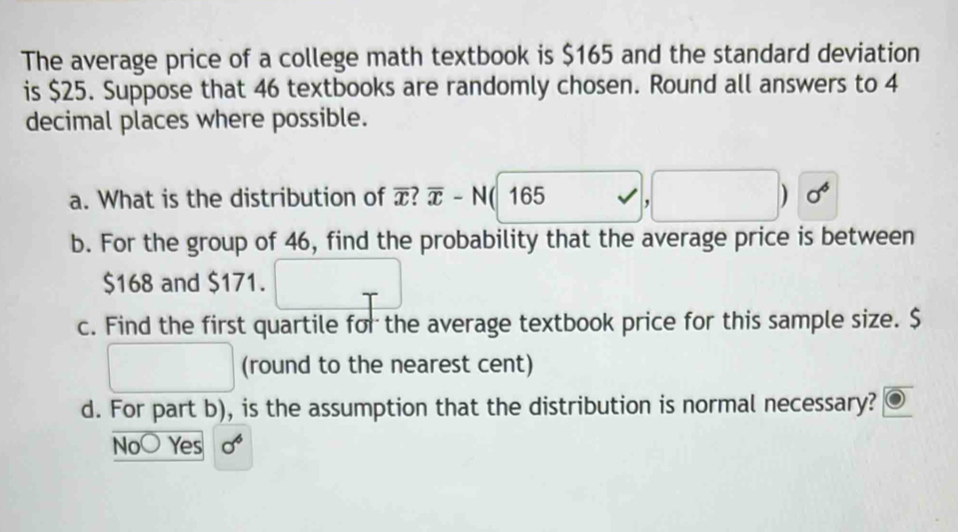 The average price of a college math textbook is $165 and the standard deviation
is $25. Suppose that 46 textbooks are randomly chosen. Round all answers to 4
decimal places where possible.
a. What is the distribution of overline x?overline x-N 165 , ) 0 
b. For the group of 46, find the probability that the average price is between
$168 and $171.
c. Find the first quartile for the average textbook price for this sample size. $
(round to the nearest cent)
d. For part b), is the assumption that the distribution is normal necessary?
No Yes sigma^6