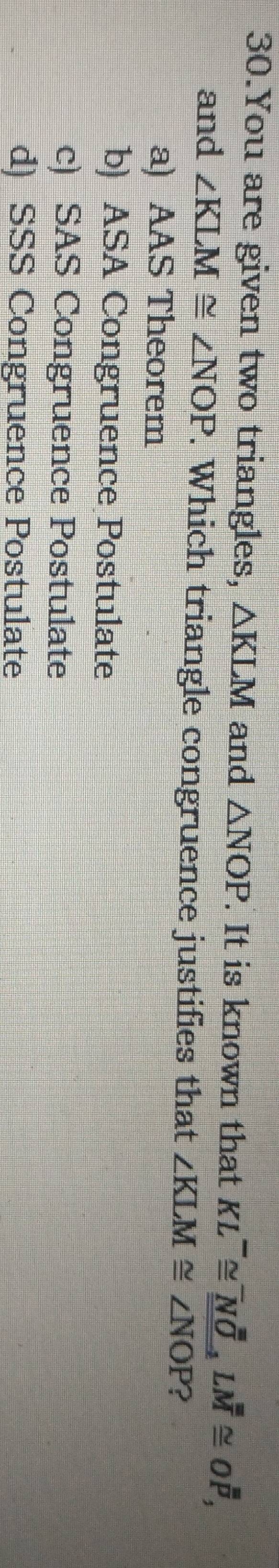 You are given two triangles, △ KLM and △ NOP. It is known that KL^-≌ _ _ NOLM≌ Ooverline overline P, 
and ∠ KLM≌ ∠ NOP. Which triangle congruence justifies that ∠ KLM≌ ∠ NOP ?
a) AAS Theorem
b) ASA Congruence Postulate
c) SAS Congruence Postulate
d) SSS Congruence Postulate
