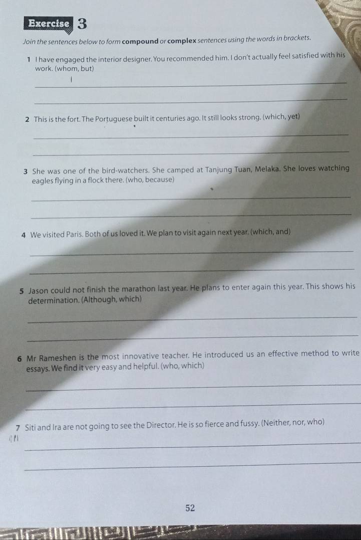 Join the sentences below to form compound or complex sentences using the words in brackets. 
1 I have engaged the interior designer. You recommended him. I don't actually feel satisfied with his 
work. (whom, but) 
_ 
_ 
2 This is the fort. The Portuguese built it centuries ago. It still looks strong. (which, yet) 
_ 
_ 
3 She was one of the bird-watchers. She camped at Tanjung Tuan, Melaka. She loves watching 
eagles flying in a flock there. (who, because) 
_ 
_ 
4 We visited Paris. Both of us loved it. We plan to visit again next year. (which, and) 
_ 
_ 
5 Jason could not finish the marathon last year. He plans to enter again this year. This shows his 
determination. (Although, which) 
_ 
_ 
6 Mr Rameshen is the most innovative teacher. He introduced us an effective method to write 
essays. We find it very easy and helpful. (who, which) 
_ 
_ 
7 Siti and Ira are not going to see the Director. He is so fierce and fussy. (Neither, nor, who) 
_ 
_ 
52