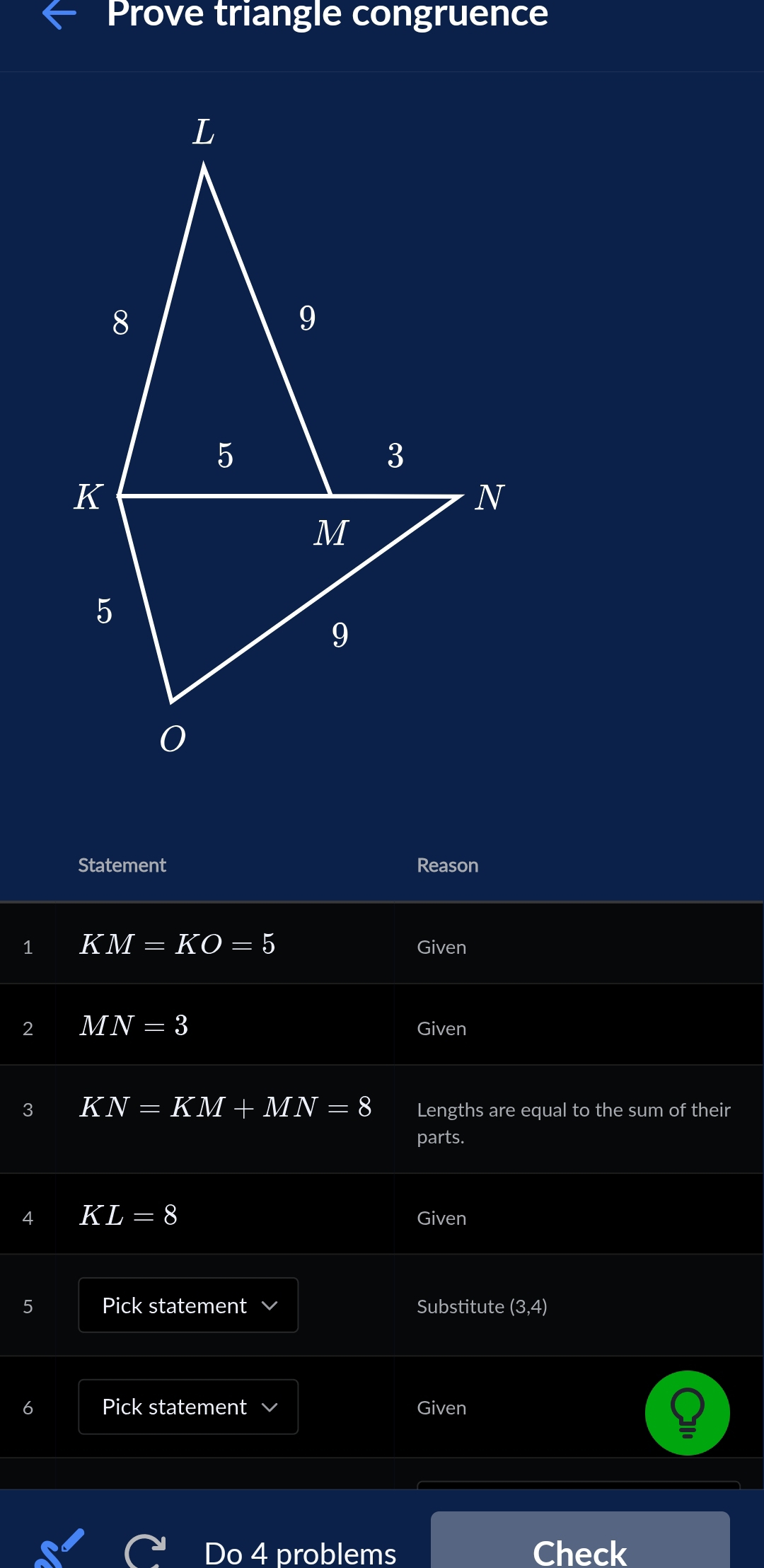 Prove triangle congruence 
Statement Reason 
1 KM=KO=5 Given 
2 MN=3
Given 
3 KN=KM+MN=8 Lengths are equal to the sum of their 
parts. 
4 KL=8 Given 
5 Pick statement Substitute (3,4)
Pick statement Given 
Do 4 problems Check