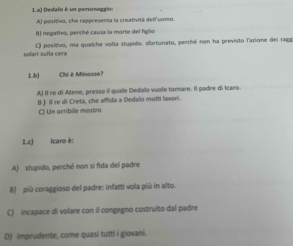 Dedalo è un personaggio:
A) positivo, che rappresenta la creatività dell’uomo.
B) negativo, perché causa la morte del figlio
C) positivo, ma qualche volta stupido. sfortunato, perché non ha previsto l’azione dei ragg
solari sulla cera
1.b) Chi è Minosse?
A) Il re di Atene, presso il quale Dedalo vuole tornare. Il padre di Icaro.
B ) Il re di Creta, che affida a Dedalo molti lavori.
C) Un orribile mostro
1.c) Icaro è:
A) stupido, perché non si fida del padre
B) più coraggioso del padre: infatti vola più in alto.
C) incapace di volare con il congegno costruito dal padre
D) imprudente, come quasi tutti i giovani.