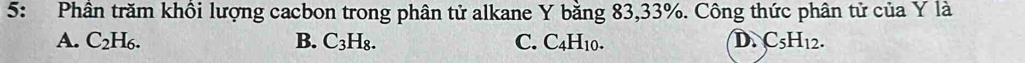 5: Phân trăm khồi lượng cacbon trong phân tử alkane Y bằng 83, 33%. Công thức phân tử của Y là
A. C_2H_6. B. C_3H_8. C. C4H10. D. C_5H_12.