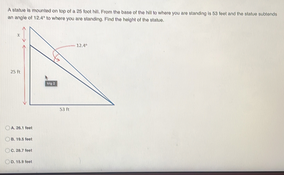 A statue is mounted on top of a 25 foot hill. From the base of the hill to where you are standing is 53 feet and the statue subtends
an angle of 12.4° to where you are standing. Find the height of the statue.
A. 26.1 feet
B. 19.5 feet
C. 28.7 feet
D. 15.9 feet