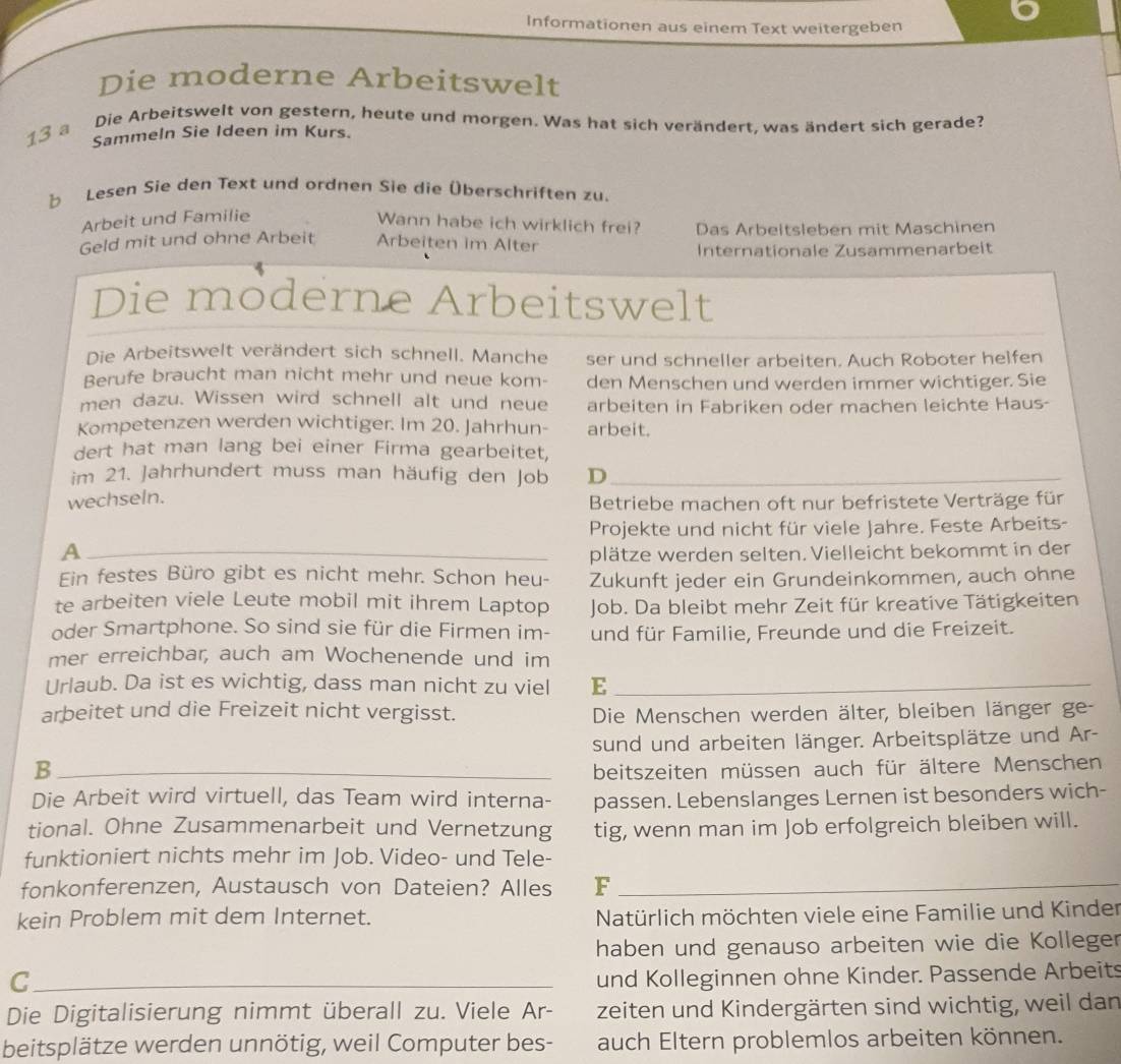 Informationen aus einem Text weitergeben
Die moderne Arbeitswelt
13 a Die Arbeitswelt von gestern, heute und morgen. Was hat sich verändert, was ändert sich gerade?
Sammeln Sie Ideen im Kurs.
b Lesen Sie den Text und ordnen Sie die Überschriften zu.
Arbeit und Familie
Wann habe ich wirklich frei? Das Arbeitsleben mit Maschinen
Geld mit und ohne Arbeit Arbeiten im Alter
Internationale Zusammenarbeit
Die moderne Arbeitswelt
Die Arbeitswelt verändert sich schnell. Manche ser und schneller arbeiten. Auch Roboter helfen
Berufe braucht man nicht mehr und neue kom- den Menschen und werden immer wichtiger. Sie
men dazu. Wissen wird schnell alt und neue arbeiten in Fabriken oder machen leichte Haus-
Kompetenzen werden wichtiger. Im 20. Jahrhun- arbeit.
dert hat man lang bei einer Firma gearbeitet,
im 21. Jahrhundert muss man häufig den Job D_
wechseln.  Betriebe machen oft nur befristete Verträge für
Projekte und nicht für viele Jahre. Feste Arbeits-
A _plätze werden selten. Vielleicht bekommt in der
Ein festes Büro gibt es nicht mehr. Schon heu- Zukunft jeder ein Grundeinkommen, auch ohne
te arbeiten viele Leute mobil mit ihrem Laptop Job. Da bleibt mehr Zeit für kreative Tätigkeiten
oder Smartphone. So sind sie für die Firmen im- und für Familie, Freunde und die Freizeit.
mer erreichbar, auch am Wochenende und im
Urlaub. Da ist es wichtig, dass man nicht zu viel E_
arbeitet und die Freizeit nicht vergisst.  Die Menschen werden älter, bleiben länger ge-
sund und arbeiten länger. Arbeitsplätze und Ar-
_B
beitszeiten müssen auch für ältere Menschen
Die Arbeit wird virtuell, das Team wird interna- passen. Lebenslanges Lernen ist besonders wich-
tional. Ohne Zusammenarbeit und Vernetzung tig, wenn man im Job erfolgreich bleiben will.
funktioniert nichts mehr im Job. Video- und Tele-
fonkonferenzen, Austausch von Dateien? Alles F_
kein Problem mit dem Internet.  Natürlich möchten viele eine Familie und Kinder
haben und genauso arbeiten wie die Kolleger
_C
und Kolleginnen ohne Kinder. Passende Arbeits
Die Digitalisierung nimmt überall zu. Viele Ar- zeiten und Kindergärten sind wichtig, weil dan
beitsplätze werden unnötig, weil Computer bes- auch Eltern problemlos arbeiten können.