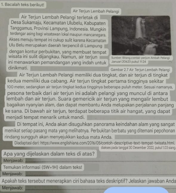 Bacalah teks berikut!
Air Terjun Lembah Pelangi
Air Terjun Lembah Pelangi terletak di
Desa Sukamaju, Kecamatan Ulubelu, Kabupaten
Tanggamus, Provinsi Lampung, Indonesia. Mungkin
terdengar asing bagi wisatawan lokal maupun mancanegara.
Akses menuju tempat ini cukup sulit karena Kecamatan
Ulu Belu merupakan daerah terpencil di Lampung
dengan kontur perbukitan, yang membuat tempat
wisata ini sulit dijangkau. Namun, air terjun Sumber: Bitang.comlair perjum Ambah Pelangi
ini menawarkan pemandangan yang indah untuk Januari 20623 pukul 11:24
dinikmati. Gambar 2.7 Air Terjun Lembah Pelangi
Air Terjun Lembah Pelangi memiliki dua tingkat, dan air terjun di tingkat
kedua memiliki dua cabang. Air terjun tingkat pertama tingginya sekitar
100 meter, sedangkan air terjun tingkat kedua tingginya beberapa puluh meter. Sesuai namanya,
pesona terbaik dari air terjun ini adalah pelangi yang muncul di antara
lembah dan air terjun. Suara gemericik air terjun yang mengalir lembut
bagaikan nyanyian alam, dan dapat membantu Anda melupakan perjalanan panjang
ke sana. Di bawah air terjun, terdapat beberapa titik air hangat, yang dapat
menjadi tempat menarik untuk mandi.
Di tempat ini, Anda akan disuguhkan panorama keindahan alam yang sangat
memikat setiap pasang mata yang melihatnya. Perbukitan berbatu yang ditemani pepohonan
rindang sungguh akan menyejukkan kedua mata Anda.
Diadaptasi dari: https://www.englishiana.com/2016/05/contoh-descriptive-text-tempat-twisata.html.
diakses pada tanggal 30 Desember 2022, pukul 1.03 siang
Apa yang dijelaskan dalam teks di atas?
Menjawab:_
_
_
Temukan informasi (5W+1H) dalam teks!
Menjawab:_
_
Apakah teks tersebut menerapkan ciri bahasa teks deskriptif? Jelaskan jawaban Anda
Menjawab:_