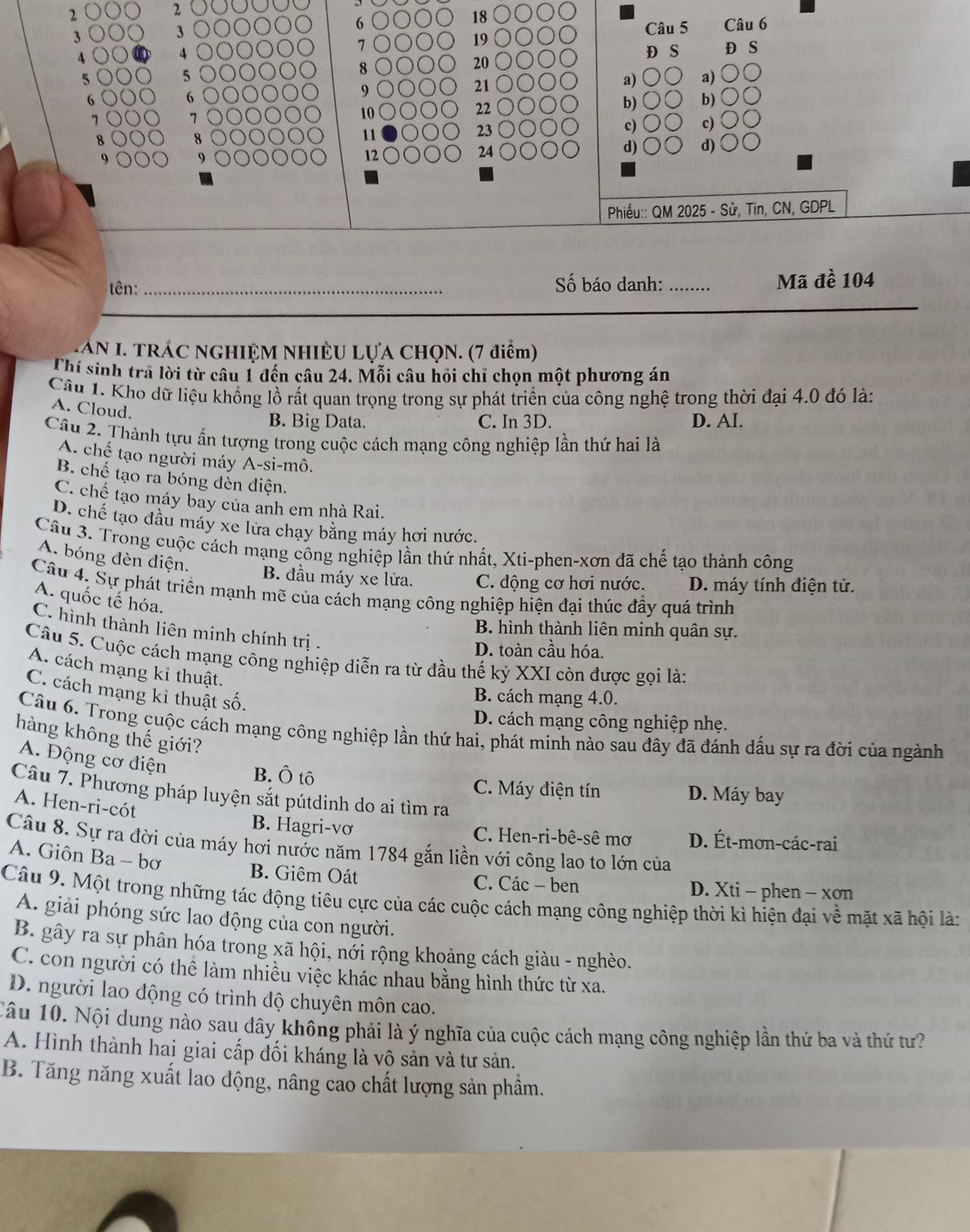 2
2
18
3
3 Câu 5 Câu 6
7
19
4 D S
4 D S
20
5
5
8
21
a) a)
6
6
9
22
b) b)
7
7
10
11
23
c) c)
d) d)
9
24
Phiếu:: QM 2025 - Sử, Tin, CN, GDPL
tên: _Số báo danh: _Mã đề 104
AN I. TRÁC NGHIỆM NHIÊU LỤA CHQN. (7 điểm)
Thí sinh trã lời từ câu 1 đến câu 24. Mỗi câu hồi chỉ chọn một phương án
Câu 1. Kho dữ liệu khồng lồ rất quan trọng trong sự phát triển của công nghệ trong thời đại 4.0 đó là:
A. Cloud.
B. Big Data. C. In 3D. D. AI.
Câu 2. Thành tựu ấn tượng trong cuộc cách mạng công nghiệp lần thứ hai là
A. chế tạo người máy A-si-mô.
B. chế tạo ra bóng dèn điện.
C. chế tạo máy bãy của anh em nhà Rai.
D. chế tạo đầu máy xe lửa chạy bằng máy hơi nước.
Câu 3. Trong cuộc cách mạng công nghiệp lần thứ nhất, Xti-phen-xơn đã chế tạo thành công
A. bóng đèn điện. B. đầu máy xe lửa. C. động cơ hơi nước. D. máy tính điện tử.
Câu 4. Sự phát triển mạnh mẽ của cách mạng công nghiệp hiện đại thúc đầy quá trình
A. quốc tế hóa.
B. hình thành liên minh quân sự.
C. hình thành liên minh chính trị .
D. toàn cầu hóa.
Câu 5. Cuộc cách mạng công nghiệp diễn ra từ đầu thế kỷ XXI còn được gọi là:
A. cách mạng kỉ thuật.
C. cách mạng kỉ thuật số.
B. cách mạng 4.0.
D. cách mạng công nghiệp nhẹ.
Câu 6. Trong cuộc cách mạng công nghiệp lần thứ hai, phát minh nào sau đây đã đánh dấu sự ra đời của ngành
hàng không thế giới?
A. Động cơ điện
B. Ô tô C. Máy điện tín D. Máy bay
Câu 7. Phương pháp luyện sắt pútdinh do ai tìm ra
A. Hen-ri-cót
B. Hagri-vơ C. Hen-ri-bê-sê mơ D. Ét-mơn-các-rai
Câu 8. Sự ra đời của máy hơi nước năm 1784 gắn liền với công lao to lớn của
A. Giôn Ba - bơ B. Giêm Oát
C. Các - ben D. Xti - phen - xơn
Câu 9. Một trong những tác động tiêu cực của các cuộc cách mạng công nghiệp thời kì hiện đại về mặt xã hội là:
A. giải phóng sức lao động của con người.
B. gây ra sự phân hóa trong xã hội, nởi rộng khoảng cách giàu - nghèo.
C. con người có thể làm nhiều việc khác nhau bằng hình thức từ xa.
D. người lao động có trình độ chuyên môn cao.
Câu 10. Nội dung nào sau đây không phải là ý nghĩa của cuộc cách mạng công nghiệp lần thứ ba và thứ tư?
A. Hình thành hai giai cấp đối kháng là vộ sản và tư sản.
B. Tăng năng xuất lao động, nâng cao chất lượng sản phầm.