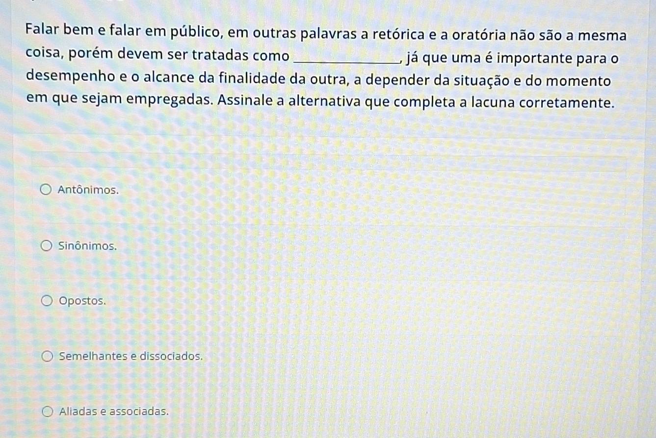 Falar bem e falar em público, em outras palavras a retórica e a oratória não são a mesma
coisa, porém devem ser tratadas como _, já que uma é importante para o
desempenho e o alcance da finalidade da outra, a depender da situação e do momento
em que sejam empregadas. Assinale a alternativa que completa a lacuna corretamente.
Antônimos.
Sinônimos.
Opostos.
Semelhantes e dissociados.
Aliadas e associadas.